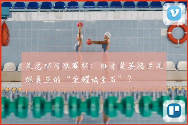 足总杯与联赛杯:谁才是英格兰足球真正的“荣耀试金石”?