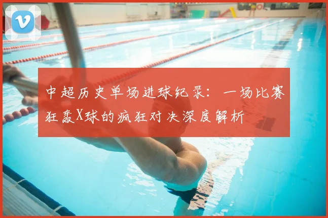 中超历史单场进球纪录：一场比赛狂轰X球的疯狂对决深度解析
