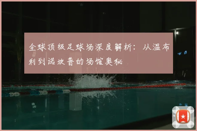 全球顶级足球场深度解析：从温布利到诺坎普的场馆奥秘
