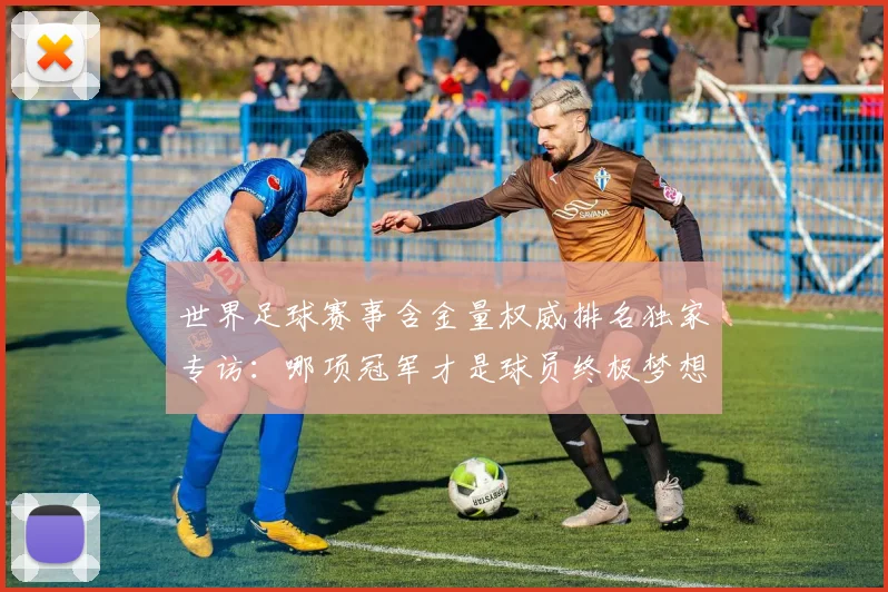 世界足球赛事含金量权威排名独家专访：哪项冠军才是球员终极梦想？_20260610190158