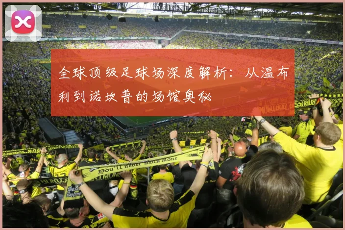 全球顶级足球场深度解析:从温布利到诺坎普的场馆奥秘